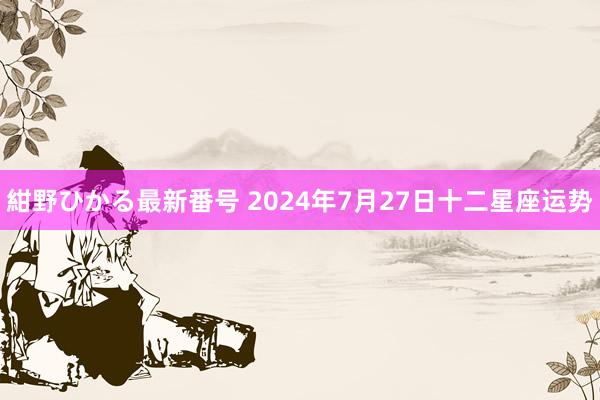 紺野ひかる最新番号 2024年7月27日十二星座运势