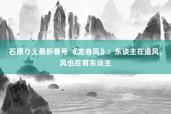 石原りえ最新番号 《龙卷风》：东谈主在追风，风也在育东谈主