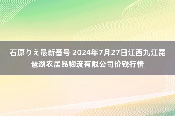 石原りえ最新番号 2024年7月27日江西九江琵琶湖农居品物流有限公司价钱行情