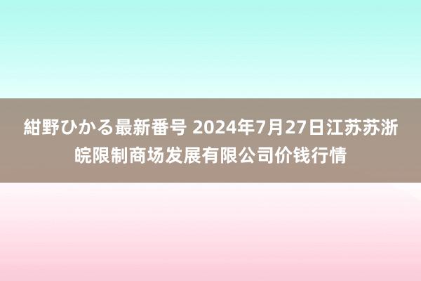 紺野ひかる最新番号 2024年7月27日江苏苏浙皖限制商场发展有限公司价钱行情