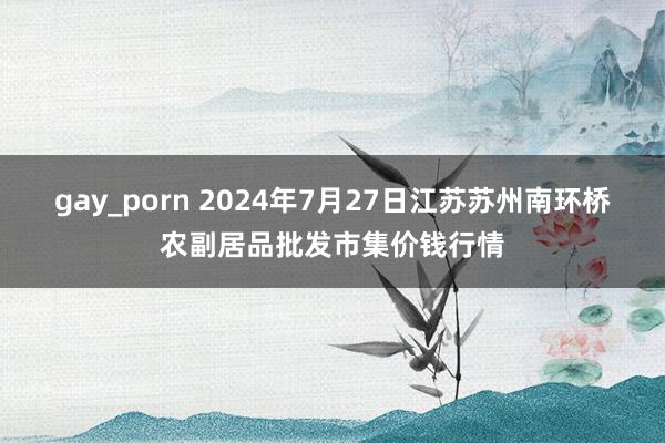 gay_porn 2024年7月27日江苏苏州南环桥农副居品批发市集价钱行情