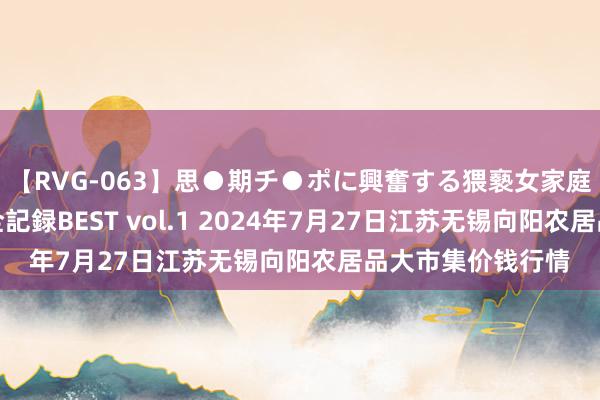 【RVG-063】思●期チ●ポに興奮する猥褻女家庭教師がした事の全記録BEST vol.1 2024年7月27日江苏无锡向阳农居品大市集价钱行情