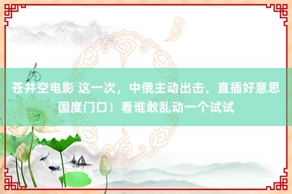 苍井空电影 这一次，中俄主动出击，直插好意思国度门口！看谁敢乱动一个试试