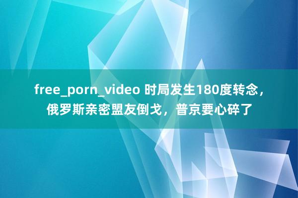 free_porn_video 时局发生180度转念，俄罗斯亲密盟友倒戈，普京要心碎了