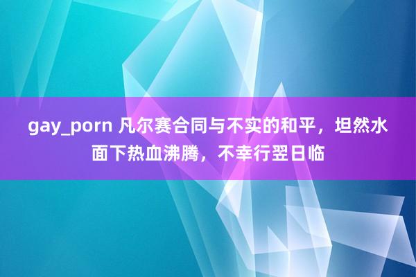 gay_porn 凡尔赛合同与不实的和平，坦然水面下热血沸腾，不幸行翌日临