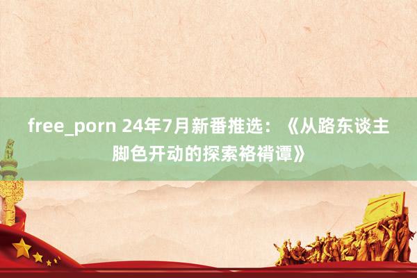 free_porn 24年7月新番推选：《从路东谈主脚色开动的探索袼褙谭》