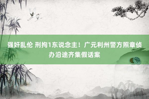 强奸乱伦 刑拘1东说念主！广元利州警方照章侦办沿途齐集假话案