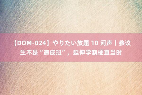 【DOM-024】やりたい放題 10 河声丨参议生不是“速成班”，延伸学制梗直当时