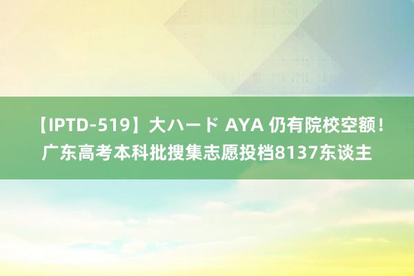 【IPTD-519】大ハード AYA 仍有院校空额！广东高考本科批搜集志愿投档8137东谈主