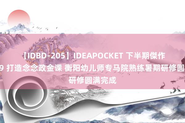 【IDBD-205】IDEAPOCKET 下半期傑作集2009 打造念念政金课 衡阳幼儿师专马院熟练暑期研修圆满完成