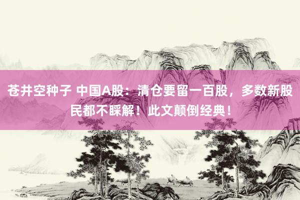 苍井空种子 中国A股：清仓要留一百股，多数新股民都不睬解！此文颠倒经典！