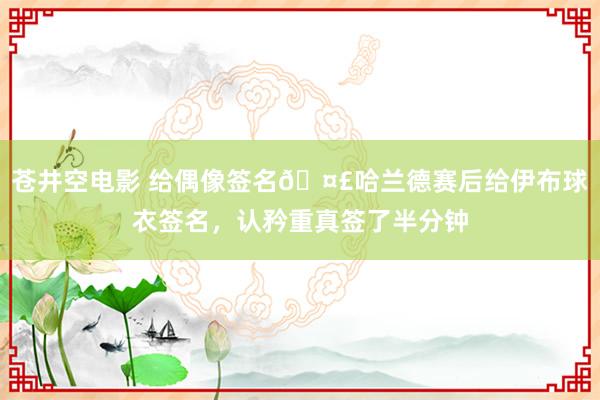 苍井空电影 给偶像签名?哈兰德赛后给伊布球衣签名，认矜重真签了半分钟