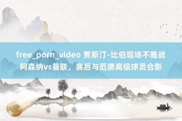 free_porn_video 贾斯汀-比伯现场不雅战阿森纳vs曼联，赛后与厄德高级球员合影