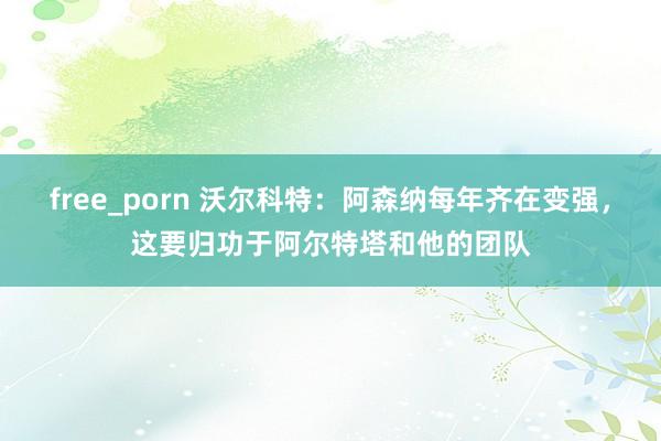 free_porn 沃尔科特：阿森纳每年齐在变强，这要归功于阿尔特塔和他的团队