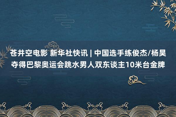 苍井空电影 新华社快讯 | 中国选手练俊杰/杨昊夺得巴黎奥运会跳水男人双东谈主10米台金牌