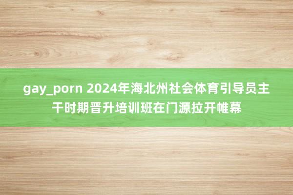 gay_porn 2024年海北州社会体育引导员主干时期晋升培训班在门源拉开帷幕