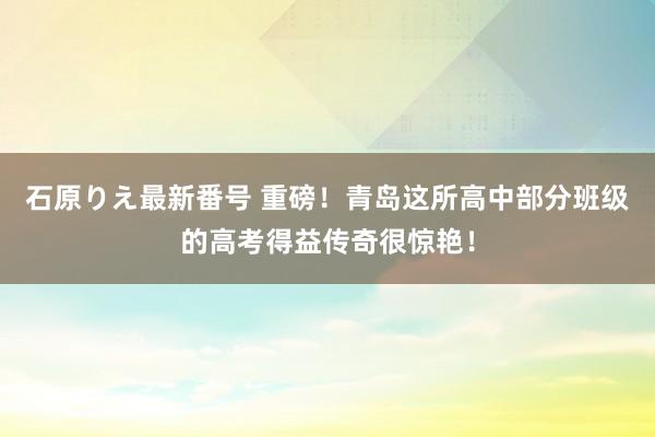 石原りえ最新番号 重磅！青岛这所高中部分班级的高考得益传奇很惊艳！