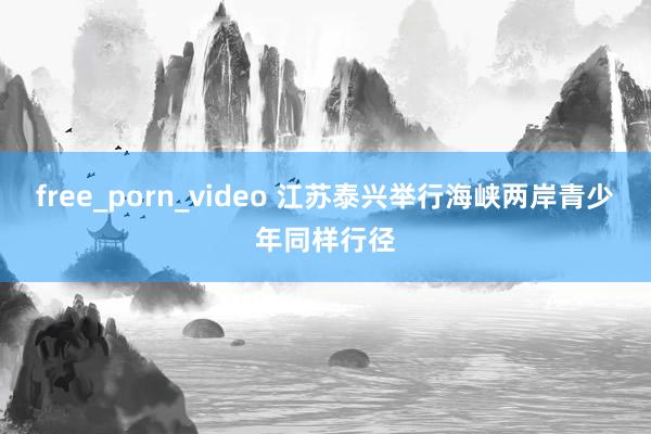 free_porn_video 江苏泰兴举行海峡两岸青少年同样行径