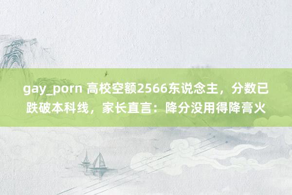 gay_porn 高校空额2566东说念主，分数已跌破本科线，家长直言：降分没用得降膏火