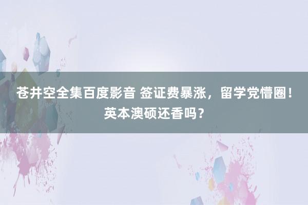 苍井空全集百度影音 签证费暴涨，留学党懵圈！英本澳硕还香吗？