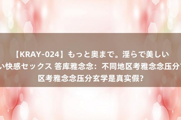 【KRAY-024】もっと奥まで。淫らで美しい体が求める熱い快感セックス 答库雅念念：不同地区考雅念念压分玄学是真实假？