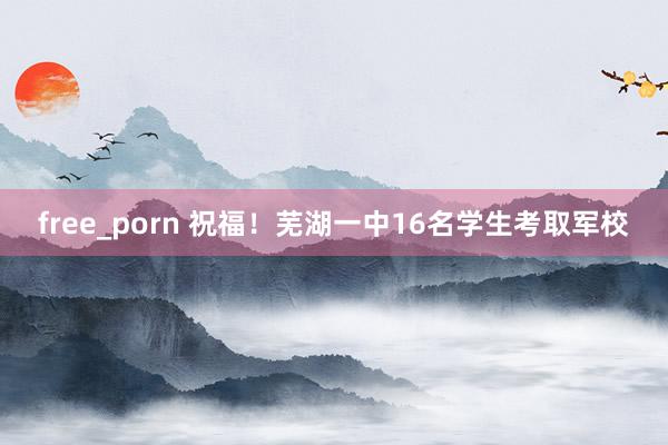 free_porn 祝福！芜湖一中16名学生考取军校