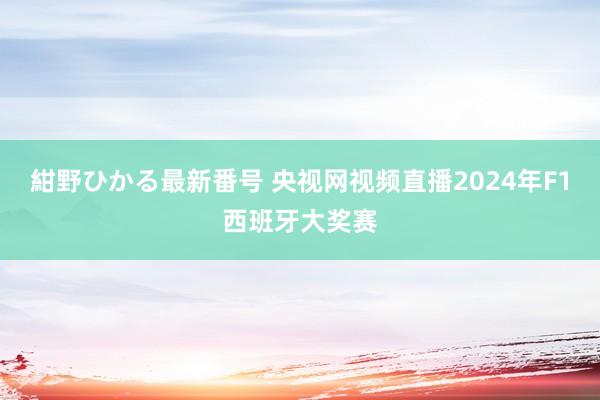 紺野ひかる最新番号 央视网视频直播2024年F1西班牙大奖赛