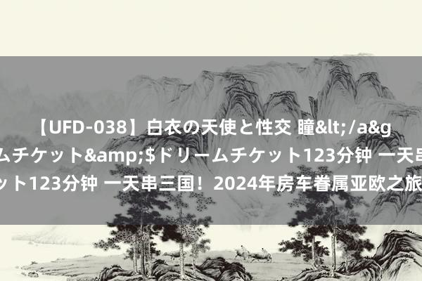 【UFD-038】白衣の天使と性交 瞳</a>2013-05-17ドリームチケット&$ドリームチケット123分钟 一天串三国！2024年房车眷属亚欧之旅纪行（十八）