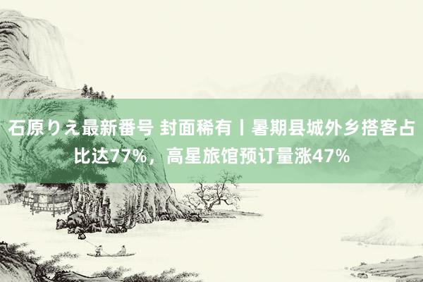 石原りえ最新番号 封面稀有丨暑期县城外乡搭客占比达77%，高星旅馆预订量涨47%