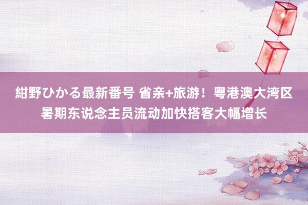 紺野ひかる最新番号 省亲+旅游！粤港澳大湾区暑期东说念主员流动加快搭客大幅增长