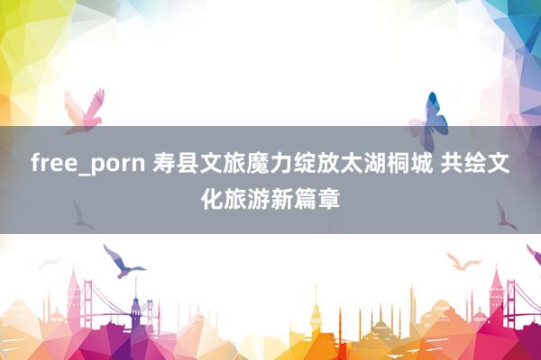 free_porn 寿县文旅魔力绽放太湖桐城 共绘文化旅游新篇章