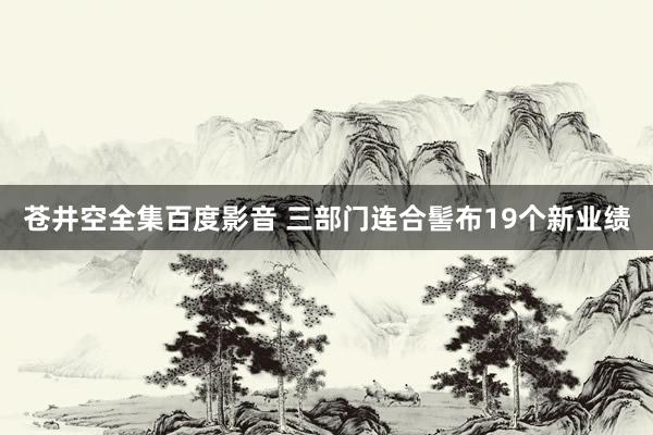 苍井空全集百度影音 三部门连合髻布19个新业绩