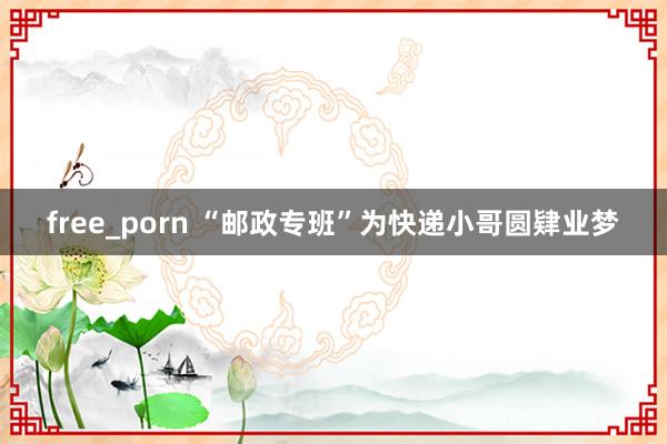 free_porn “邮政专班”为快递小哥圆肄业梦