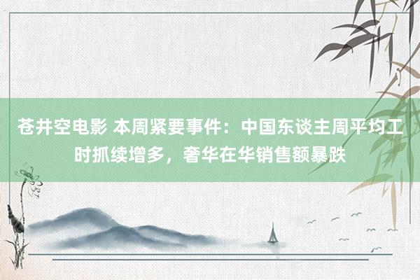 苍井空电影 本周紧要事件：中国东谈主周平均工时抓续增多，奢华在华销售额暴跌