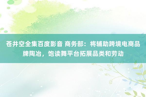 苍井空全集百度影音 商务部：将辅助跨境电商品牌陶冶，饱读舞平台拓展品类和劳动