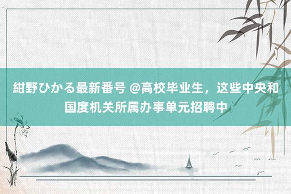 紺野ひかる最新番号 @高校毕业生，这些中央和国度机关所属办事单元招聘中