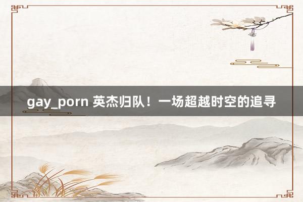 gay_porn 英杰归队！一场超越时空的追寻