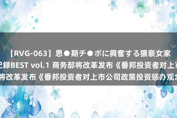 【RVG-063】思●期チ●ポに興奮する猥褻女家庭教師がした事の全記録BEST vol.1 商务部将改革发布《番邦投资者对上市公司政策投资惩办观念》