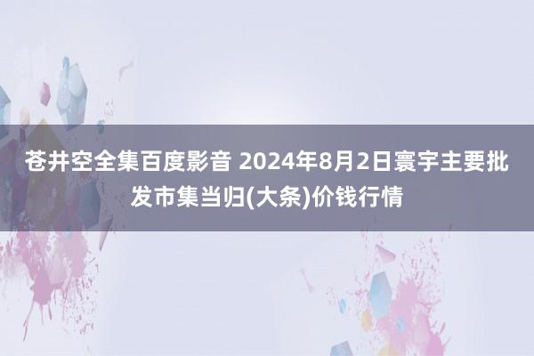 苍井空全集百度影音 2024年8月2日寰宇主要批发市集当归(大条)价钱行情