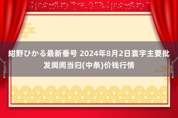 紺野ひかる最新番号 2024年8月2日寰宇主要批发阛阓当归(中条)价钱行情