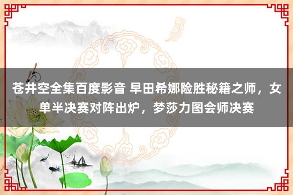 苍井空全集百度影音 早田希娜险胜秘籍之师，女单半决赛对阵出炉，梦莎力图会师决赛