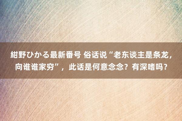 紺野ひかる最新番号 俗话说“老东谈主是条龙，向谁谁家穷”，此话是何意念念？有深嗜吗？