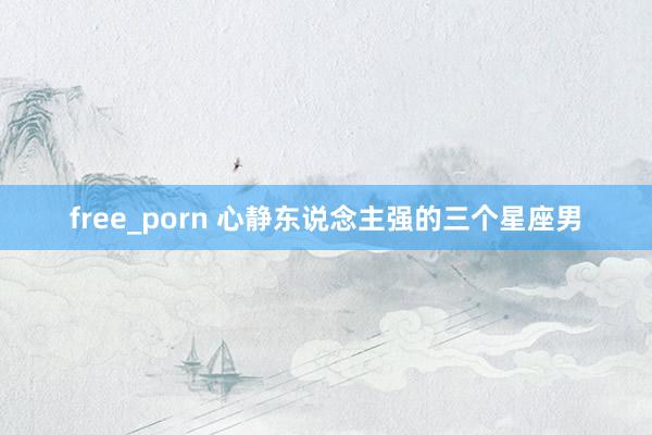 free_porn 心静东说念主强的三个星座男