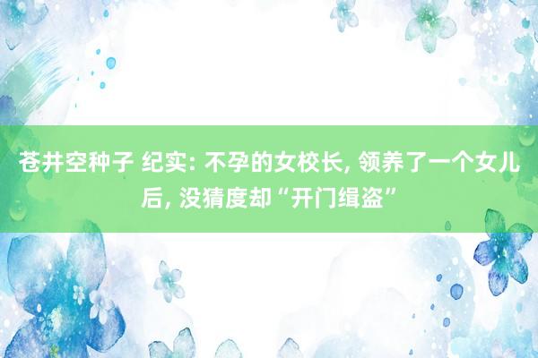 苍井空种子 纪实: 不孕的女校长， 领养了一个女儿后， 没猜度却“开门缉盗”