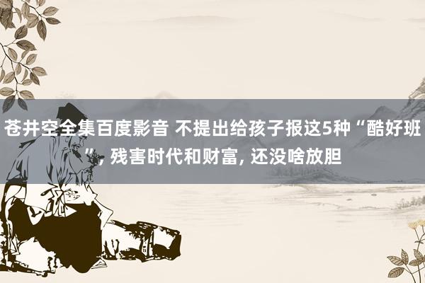 苍井空全集百度影音 不提出给孩子报这5种“酷好班”， 残害时代和财富， 还没啥放胆