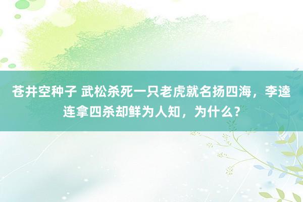 苍井空种子 武松杀死一只老虎就名扬四海，李逵连拿四杀却鲜为人知，为什么？