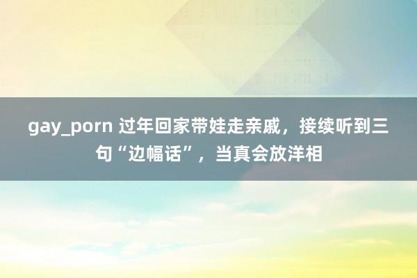 gay_porn 过年回家带娃走亲戚，接续听到三句“边幅话”，当真会放洋相