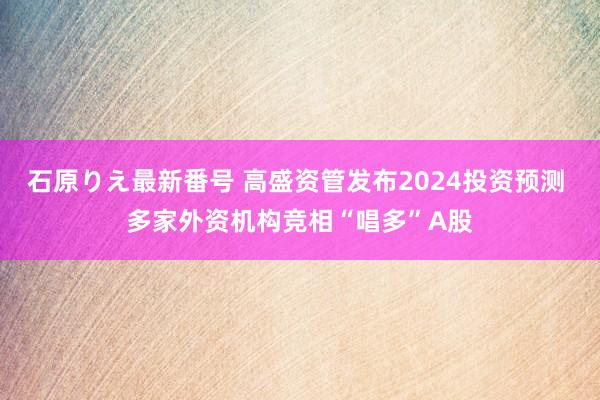 石原りえ最新番号 高盛资管发布2024投资预测 多家外资机构竞相“唱多”A股