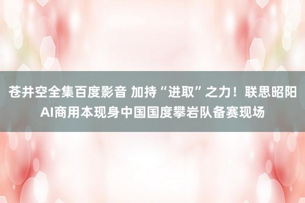 苍井空全集百度影音 加持“进取”之力！联思昭阳AI商用本现身中国国度攀岩队备赛现场