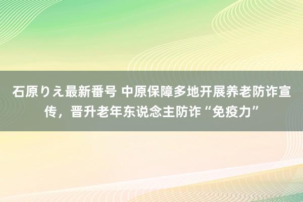 石原りえ最新番号 中原保障多地开展养老防诈宣传，晋升老年东说念主防诈“免疫力”